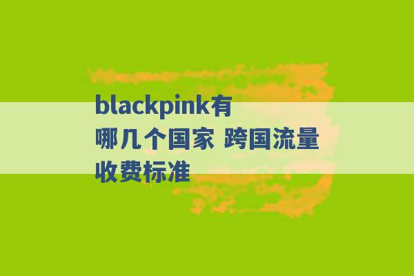 blackpink有哪几个国家 跨国流量收费标准 -第1张图片-电信联通移动号卡网