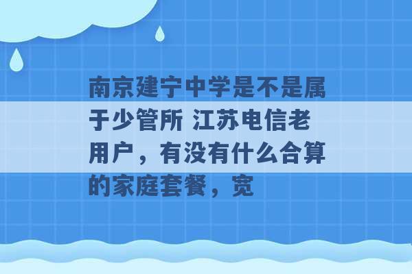 南京建宁中学是不是属于少管所 江苏电信老用户，有没有什么合算的家庭套餐，宽 -第1张图片-电信联通移动号卡网