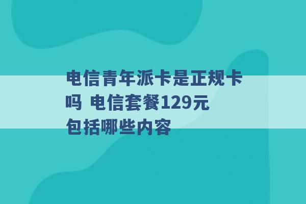 电信青年派卡是正规卡吗 电信套餐129元包括哪些内容 -第1张图片-电信联通移动号卡网