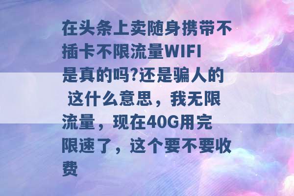 在头条上卖随身携带不插卡不限流量WIFI是真的吗?还是骗人的 这什么意思，我无限流量，现在40G用完限速了，这个要不要收费 -第1张图片-电信联通移动号卡网