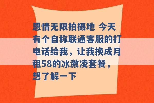 恩情无限拍摄地 今天有个自称联通客服的打电话给我，让我换成月租58的冰激凌套餐，想了解一下 -第1张图片-电信联通移动号卡网