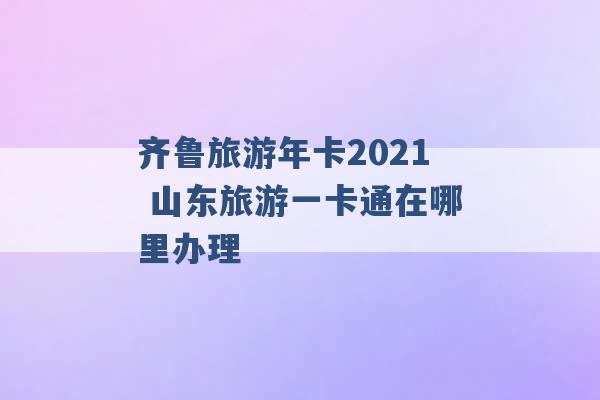 齐鲁旅游年卡2021 山东旅游一卡通在哪里办理 -第1张图片-电信联通移动号卡网