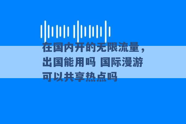 在国内开的无限流量，出国能用吗 国际漫游可以共享热点吗 -第1张图片-电信联通移动号卡网