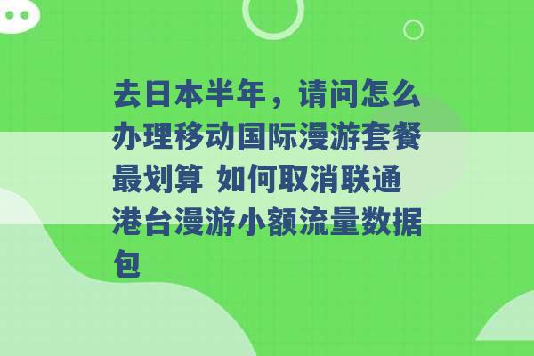 去日本半年，请问怎么办理移动国际漫游套餐最划算 如何取消联通港台漫游小额流量数据包 -第1张图片-电信联通移动号卡网