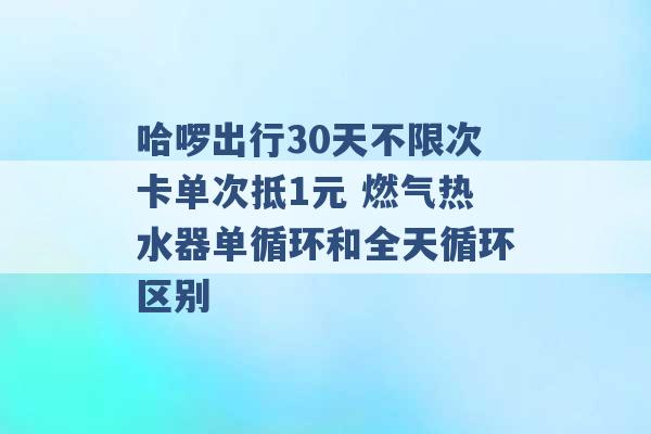 哈啰出行30天不限次卡单次抵1元 燃气热水器单循环和全天循环区别 -第1张图片-电信联通移动号卡网