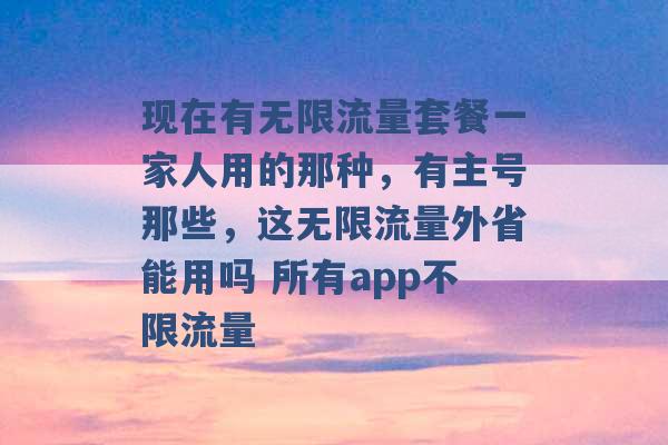 现在有无限流量套餐一家人用的那种，有主号那些，这无限流量外省能用吗 所有app不限流量 -第1张图片-电信联通移动号卡网