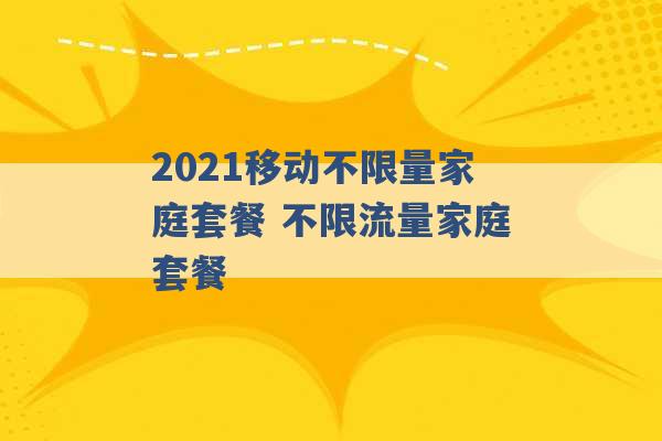 2021移动不限量家庭套餐 不限流量家庭套餐 -第1张图片-电信联通移动号卡网