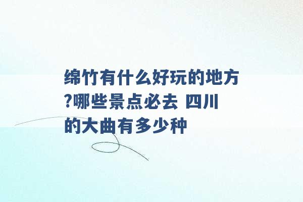 绵竹有什么好玩的地方?哪些景点必去 四川的大曲有多少种 -第1张图片-电信联通移动号卡网