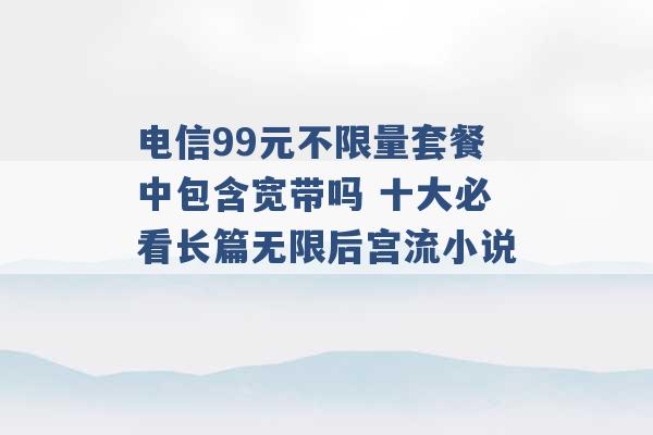 电信99元不限量套餐中包含宽带吗 十大必看长篇无限后宫流小说 -第1张图片-电信联通移动号卡网