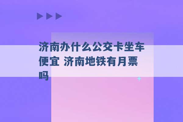 济南办什么公交卡坐车便宜 济南地铁有月票吗 -第1张图片-电信联通移动号卡网