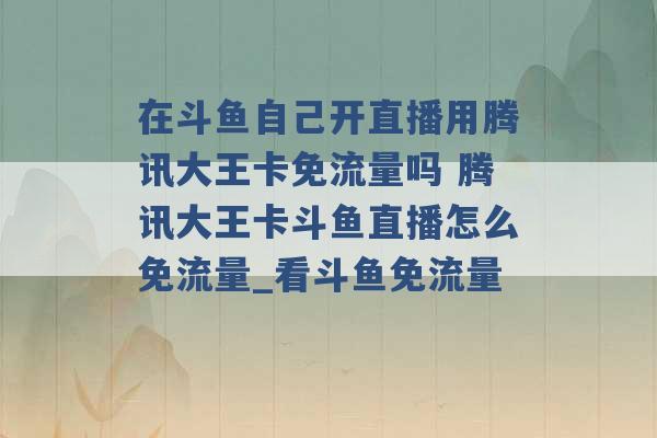 在斗鱼自己开直播用腾讯大王卡免流量吗 腾讯大王卡斗鱼直播怎么免流量_看斗鱼免流量 -第1张图片-电信联通移动号卡网