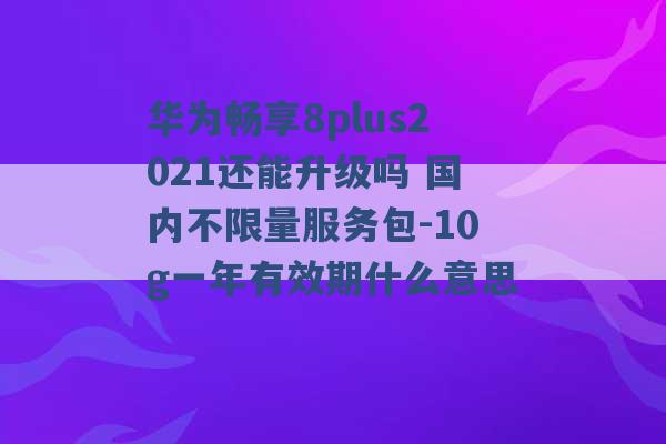 华为畅享8plus2021还能升级吗 国内不限量服务包-10g一年有效期什么意思 -第1张图片-电信联通移动号卡网