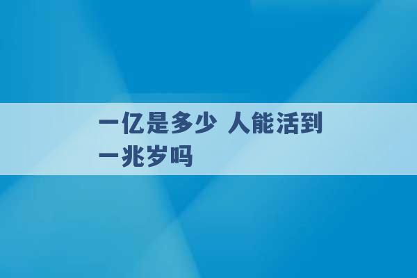 一亿是多少 人能活到一兆岁吗 -第1张图片-电信联通移动号卡网