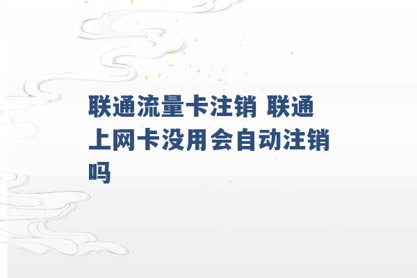 联通流量卡注销 联通上网卡没用会自动注销吗 -第1张图片-电信联通移动号卡网