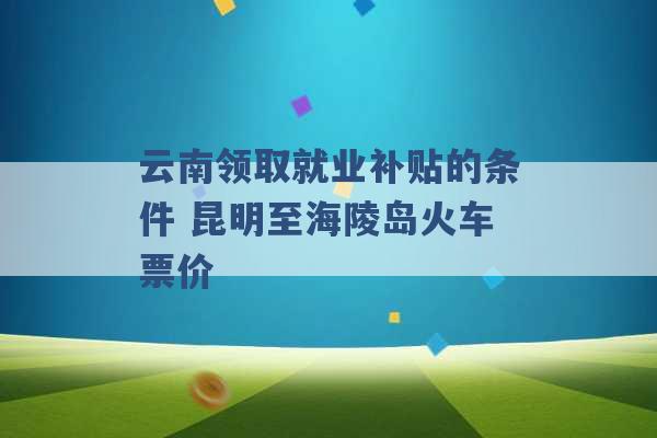 云南领取就业补贴的条件 昆明至海陵岛火车票价 -第1张图片-电信联通移动号卡网