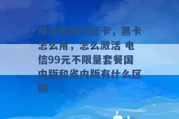 移动无限流量卡，黑卡怎么用，怎么激活 电信99元不限量套餐国内版和省内版有什么区别 -第1张图片-电信联通移动号卡网