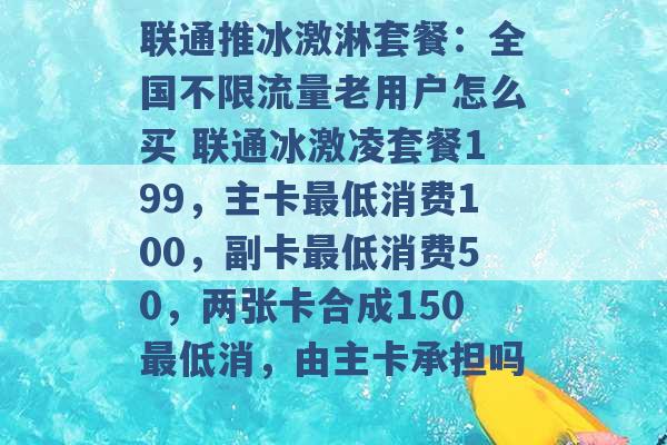 联通推冰激淋套餐：全国不限流量老用户怎么买 联通冰激凌套餐199，主卡最低消费100，副卡最低消费50，两张卡合成150最低消，由主卡承担吗 -第1张图片-电信联通移动号卡网