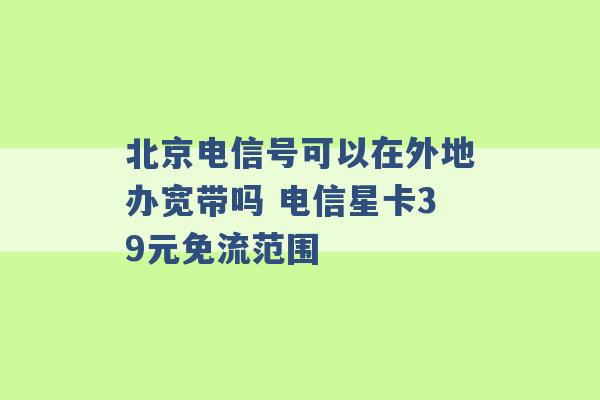 北京电信号可以在外地办宽带吗 电信星卡39元免流范围 -第1张图片-电信联通移动号卡网