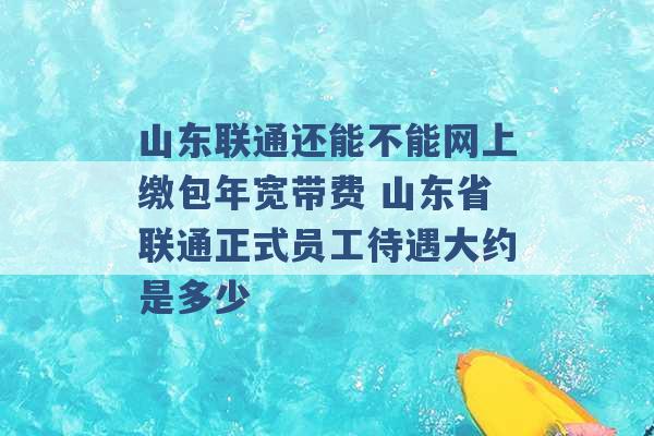 山东联通还能不能网上缴包年宽带费 山东省联通正式员工待遇大约是多少 -第1张图片-电信联通移动号卡网