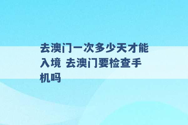 去澳门一次多少天才能入境 去澳门要检查手机吗 -第1张图片-电信联通移动号卡网