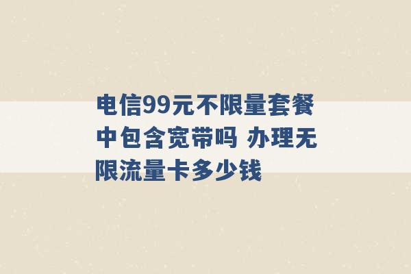 电信99元不限量套餐中包含宽带吗 办理无限流量卡多少钱 -第1张图片-电信联通移动号卡网