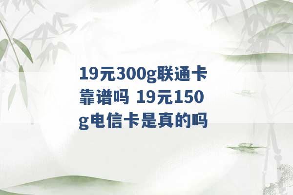 19元300g联通卡靠谱吗 19元150g电信卡是真的吗 -第1张图片-电信联通移动号卡网