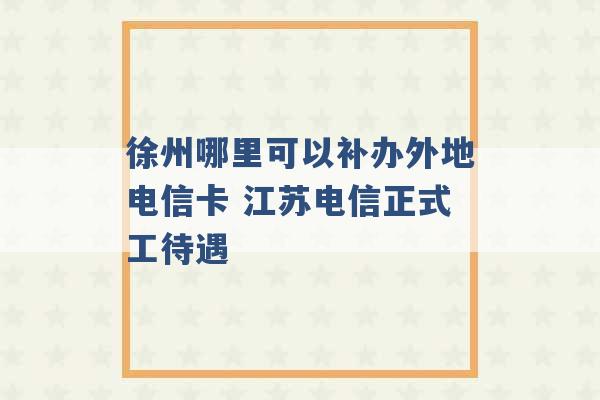 徐州哪里可以补办外地电信卡 江苏电信正式工待遇 -第1张图片-电信联通移动号卡网