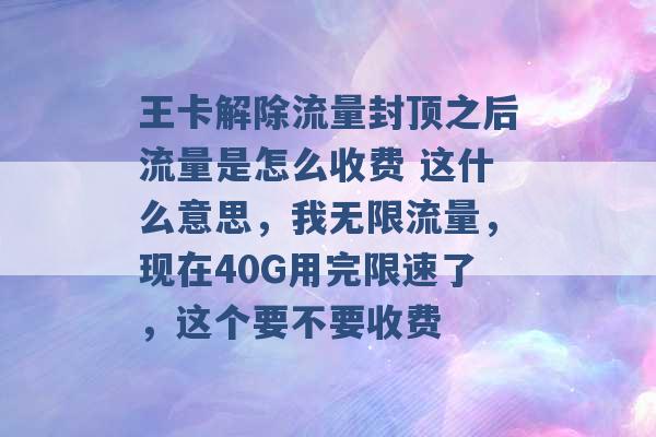 王卡解除流量封顶之后流量是怎么收费 这什么意思，我无限流量，现在40G用完限速了，这个要不要收费 -第1张图片-电信联通移动号卡网