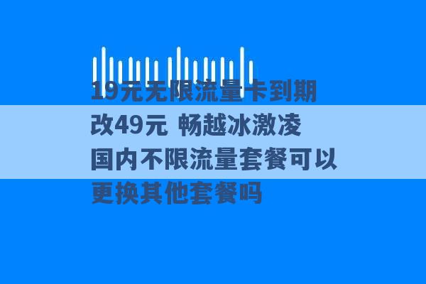 19元无限流量卡到期改49元 畅越冰激凌国内不限流量套餐可以更换其他套餐吗 -第1张图片-电信联通移动号卡网