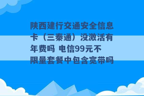 陕西建行交通安全信息卡（三秦通）没激活有年费吗 电信99元不限量套餐中包含宽带吗 -第1张图片-电信联通移动号卡网