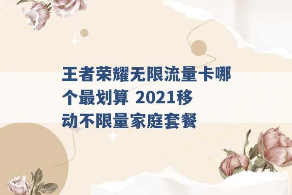 王者荣耀无限流量卡哪个最划算 2021移动不限量家庭套餐 -第1张图片-电信联通移动号卡网