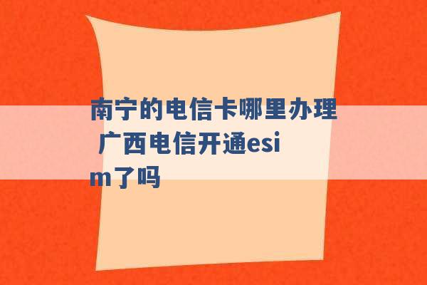 南宁的电信卡哪里办理 广西电信开通esim了吗 -第1张图片-电信联通移动号卡网