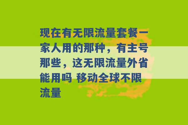 现在有无限流量套餐一家人用的那种，有主号那些，这无限流量外省能用吗 移动全球不限流量 -第1张图片-电信联通移动号卡网