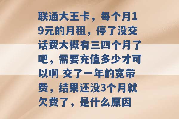 联通大王卡，每个月19元的月租，停了没交话费大概有三四个月了吧，需要充值多少才可以啊 交了一年的宽带费，结果还没3个月就欠费了，是什么原因 -第1张图片-电信联通移动号卡网