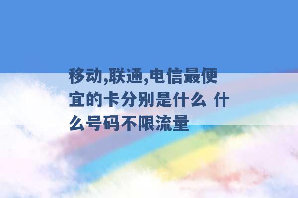 移动,联通,电信最便宜的卡分别是什么 什么号码不限流量 -第1张图片-电信联通移动号卡网