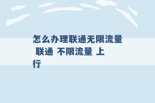 怎么办理联通无限流量 联通 不限流量 上行 -第1张图片-电信联通移动号卡网