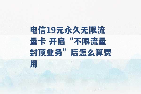 电信19元永久无限流量卡 开启“不限流量封顶业务”后怎么算费用 -第1张图片-电信联通移动号卡网