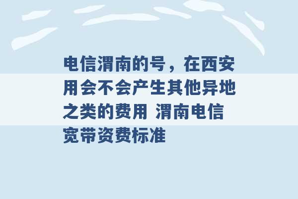 电信渭南的号，在西安用会不会产生其他异地之类的费用 渭南电信宽带资费标准 -第1张图片-电信联通移动号卡网