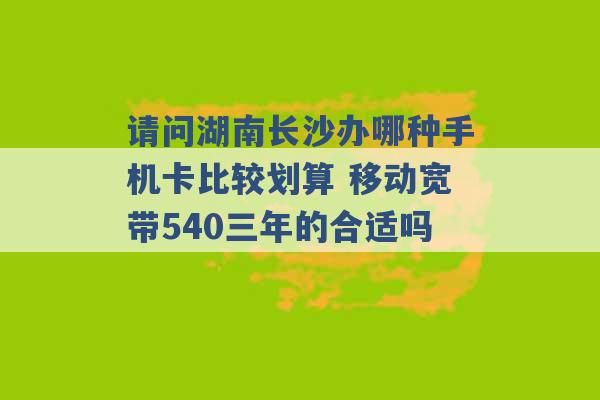 请问湖南长沙办哪种手机卡比较划算 移动宽带540三年的合适吗 -第1张图片-电信联通移动号卡网