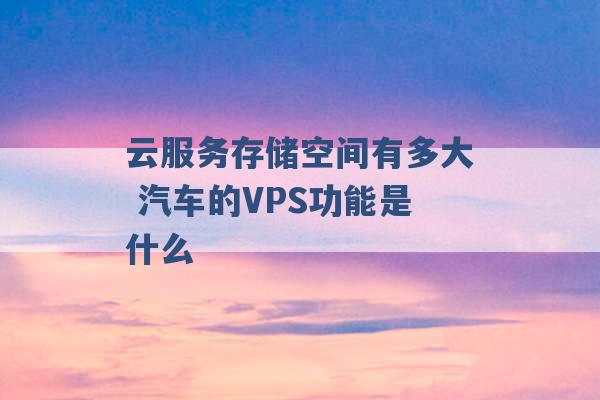 云服务存储空间有多大 汽车的VPS功能是什么 -第1张图片-电信联通移动号卡网