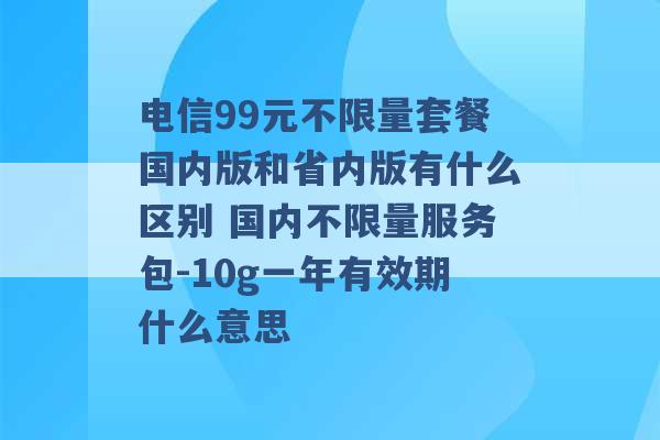 电信99元不限量套餐国内版和省内版有什么区别 国内不限量服务包-10g一年有效期什么意思 -第1张图片-电信联通移动号卡网