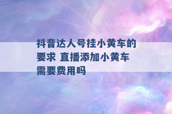 抖音达人号挂小黄车的要求 直播添加小黄车需要费用吗 -第1张图片-电信联通移动号卡网