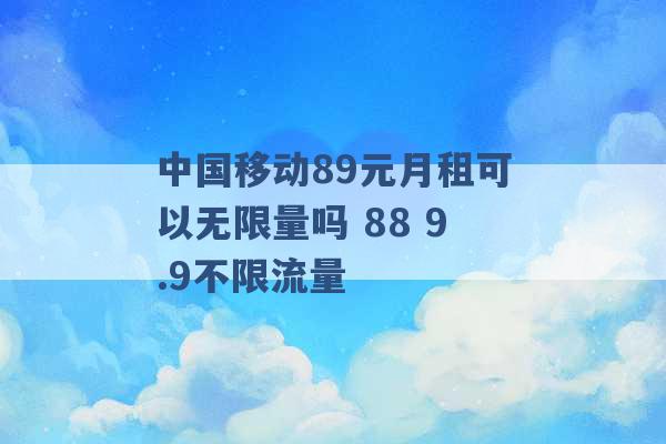 中国移动89元月租可以无限量吗 88 9.9不限流量 -第1张图片-电信联通移动号卡网