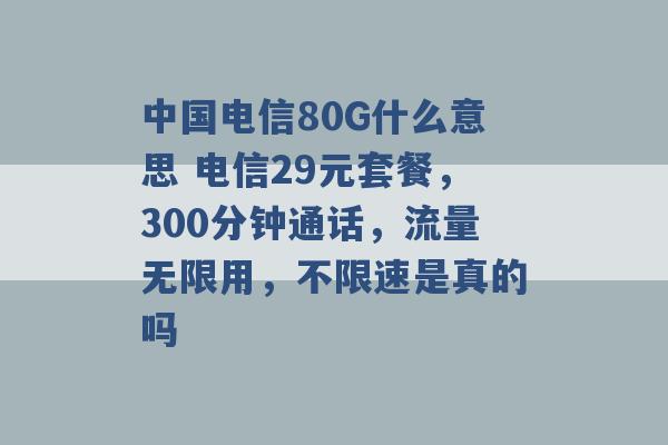 中国电信80G什么意思 电信29元套餐，300分钟通话，流量无限用，不限速是真的吗 -第1张图片-电信联通移动号卡网