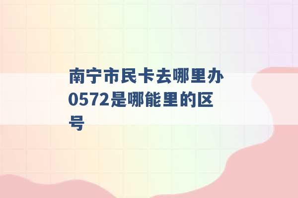 南宁市民卡去哪里办 0572是哪能里的区号 -第1张图片-电信联通移动号卡网