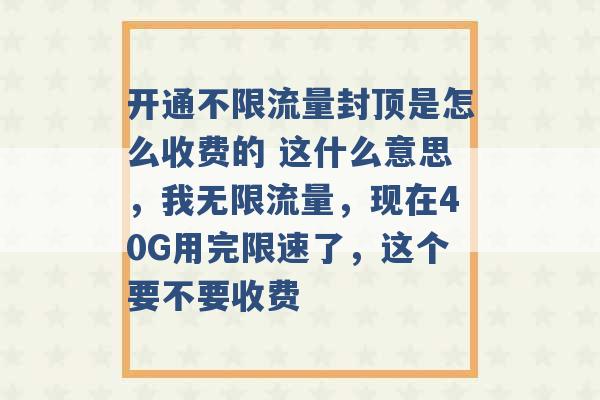 开通不限流量封顶是怎么收费的 这什么意思，我无限流量，现在40G用完限速了，这个要不要收费 -第1张图片-电信联通移动号卡网