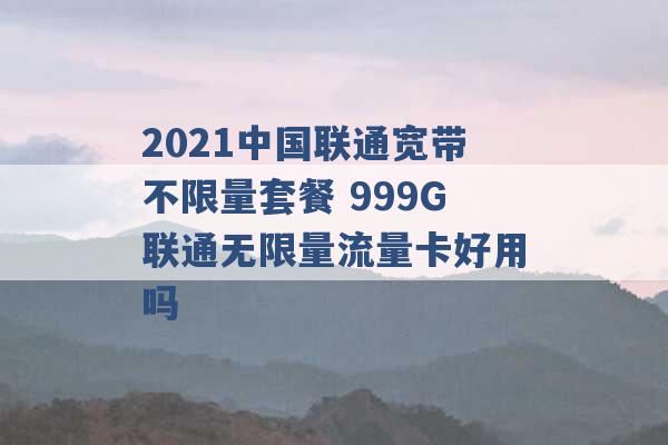 2021中国联通宽带不限量套餐 999G联通无限量流量卡好用吗 -第1张图片-电信联通移动号卡网