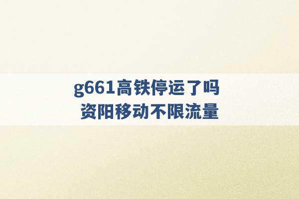 g661高铁停运了吗 资阳移动不限流量 -第1张图片-电信联通移动号卡网