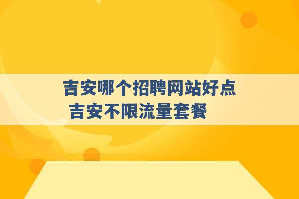 吉安哪个招聘网站好点 吉安不限流量套餐 -第1张图片-电信联通移动号卡网