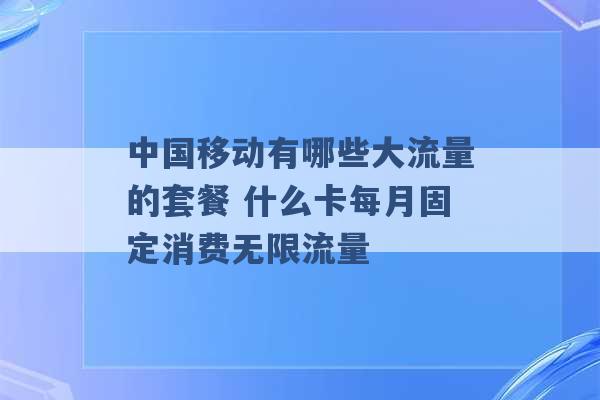 中国移动有哪些大流量的套餐 什么卡每月固定消费无限流量 -第1张图片-电信联通移动号卡网